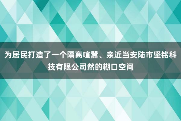 为居民打造了一个隔离喧嚣、亲近当安陆市坚铭科技有限公司然的糊口空间